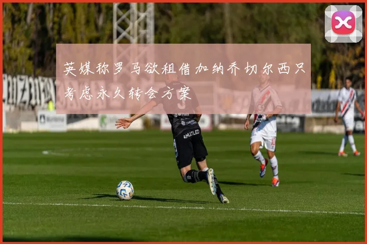 英媒称罗马欲租借加纳乔切尔西只考虑永久转会方案