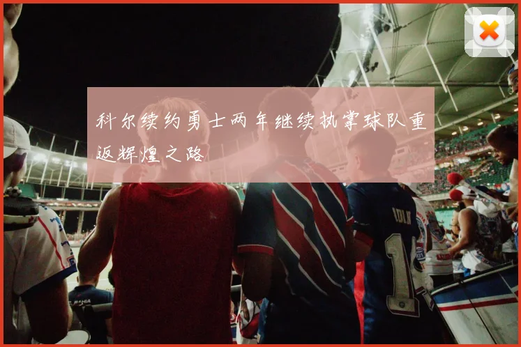 科尔续约勇士两年继续执掌球队重返辉煌之路