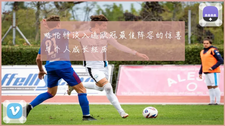 略伦特谈入选欧冠最佳阵容的惊喜与个人成长经历
