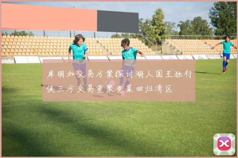 库明加交易方案探讨湖人国王独行侠三方交易重聚克莱回归湾区