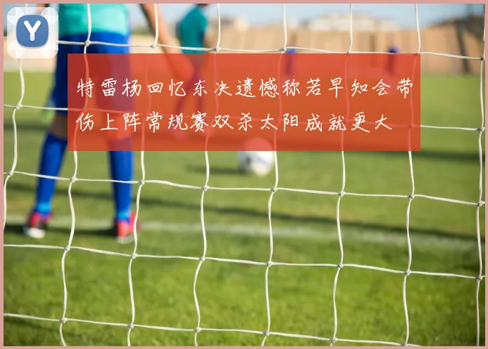 特雷杨回忆东决遗憾称若早知会带伤上阵常规赛双杀太阳成就更大