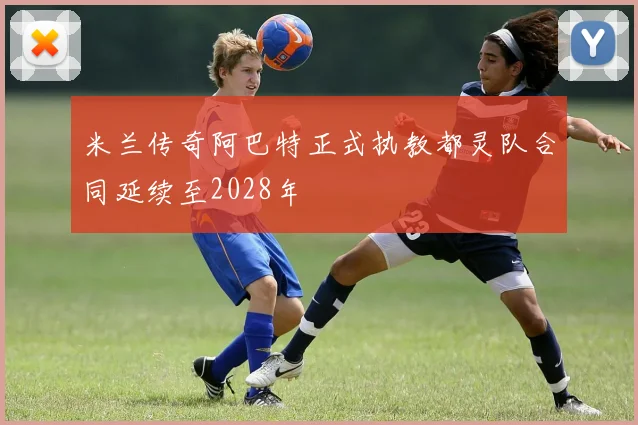 米兰传奇阿巴特正式执教都灵队合同延续至2028年