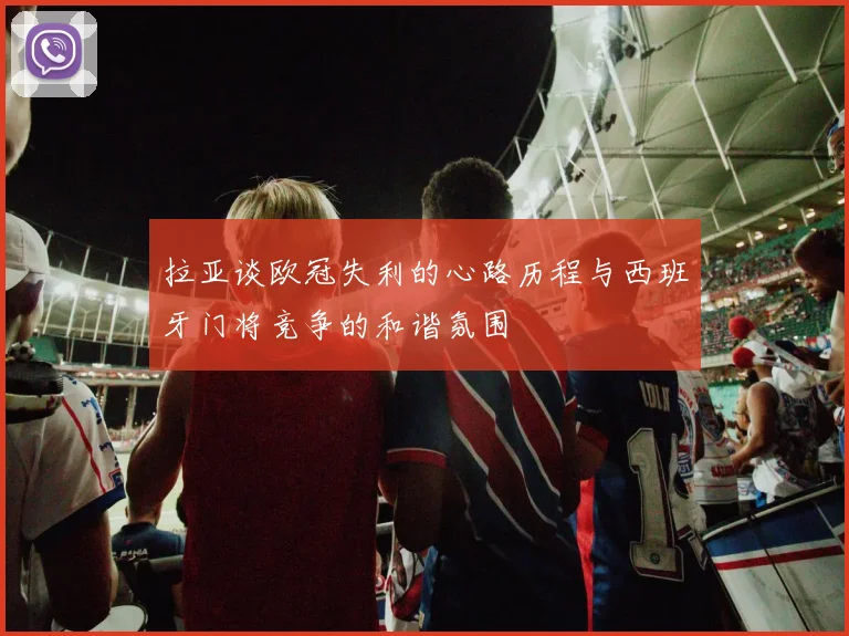 拉亚谈欧冠失利的心路历程与西班牙门将竞争的和谐氛围