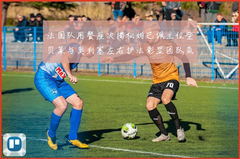 法国队用餐座次揭秘姆巴佩主位登贝莱与奥利塞左右护法彰显团队氛围