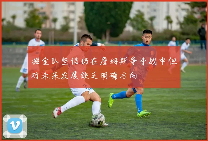 掘金队坚信仍在詹姆斯争夺战中但对未来发展缺乏明确方向