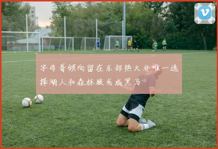 字母哥倾向留在东部热火非唯一选择湖人和森林狼或成黑马