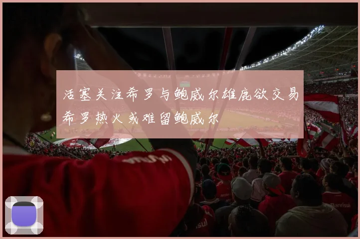 活塞关注希罗与鲍威尔雄鹿欲交易希罗热火或难留鲍威尔