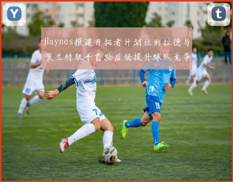 Haynes报道开拓者计划让利拉德与莫兰特联手首发后场提升球队竞争力