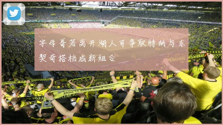 字母哥若离开湖人可争取特纳与东契奇搭档成新组合