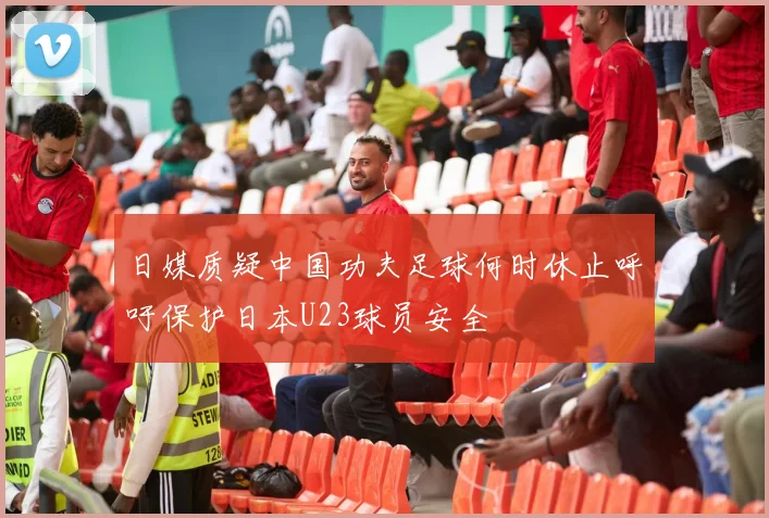 日媒质疑中国功夫足球何时休止呼吁保护日本U23球员安全