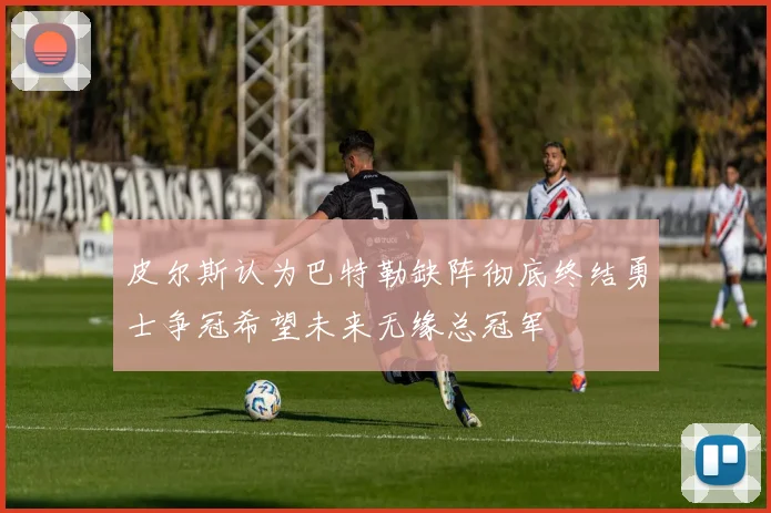 皮尔斯认为巴特勒缺阵彻底终结勇士争冠希望未来无缘总冠军