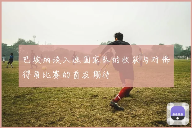 巴埃纳谈入选国家队的收获与对佛得角比赛的首发期待