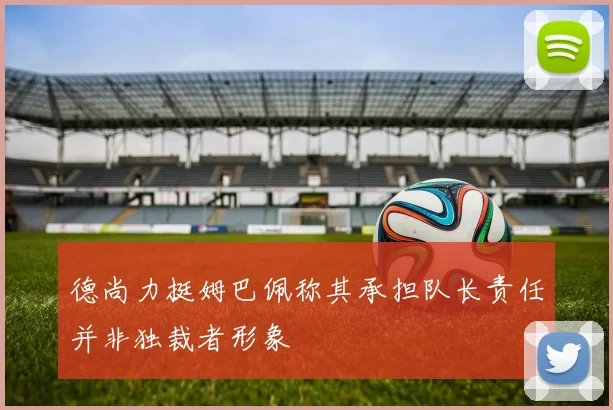 德尚力挺姆巴佩称其承担队长责任并非独裁者形象