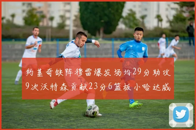 约基奇缺阵穆雷爆发场均29分助攻9次沃特森贡献23分6篮板小哈达威也有17分表现出色