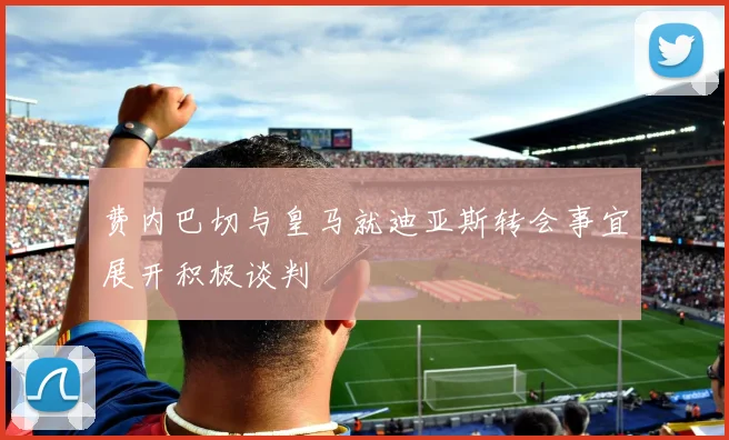 费内巴切与皇马就迪亚斯转会事宜展开积极谈判
