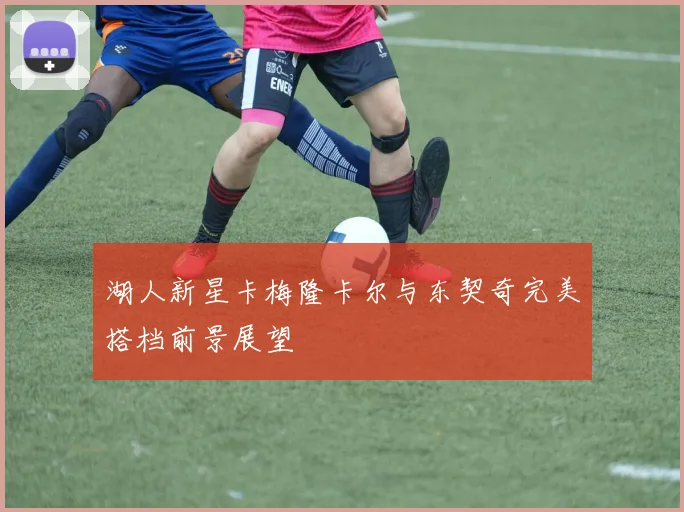 湖人新星卡梅隆卡尔与东契奇完美搭档前景展望