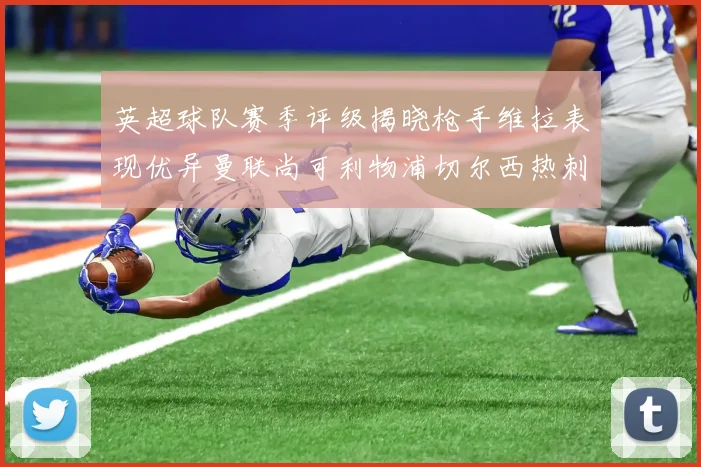 英超球队赛季评级揭晓枪手维拉表现优异曼联尚可利物浦切尔西热刺需努力