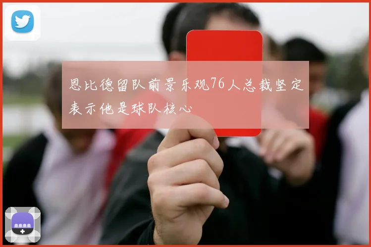 恩比德留队前景乐观76人总裁坚定表示他是球队核心