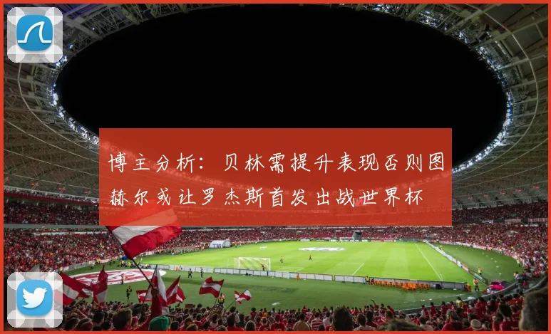 博主分析：贝林需提升表现否则图赫尔或让罗杰斯首发出战世界杯