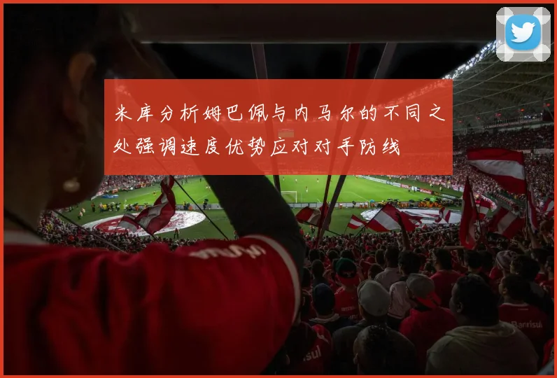 米库分析姆巴佩与内马尔的不同之处强调速度优势应对对手防线