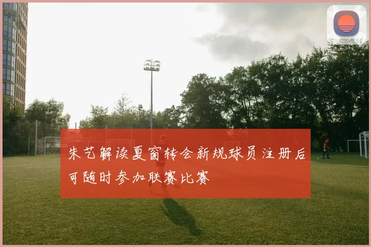 朱艺解读夏窗转会新规球员注册后可随时参加联赛比赛