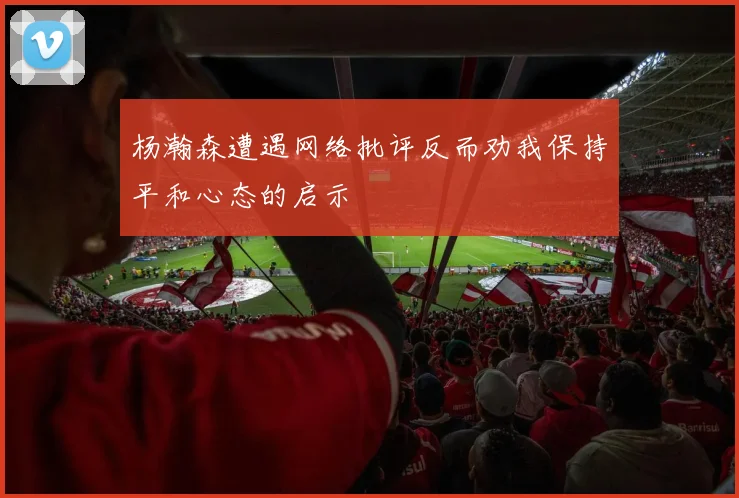 杨瀚森遭遇网络批评反而劝我保持平和心态的启示