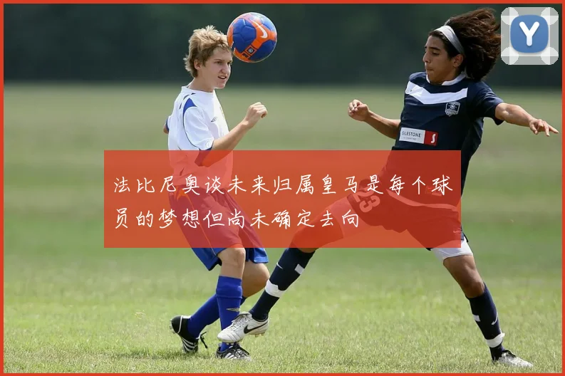 法比尼奥谈未来归属皇马是每个球员的梦想但尚未确定去向