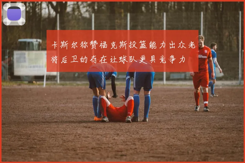 卡斯尔称赞福克斯投篮能力出众老将后卫的存在让球队更具竞争力