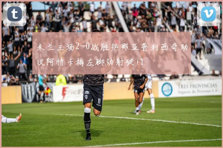 米兰主场2-0战胜热那亚普利西奇助攻阿特卡梅左脚劲射破门