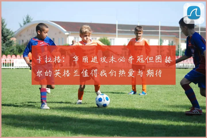 卡拉格：华丽进攻未必夺冠但图赫尔的英格兰值得我们热爱与期待