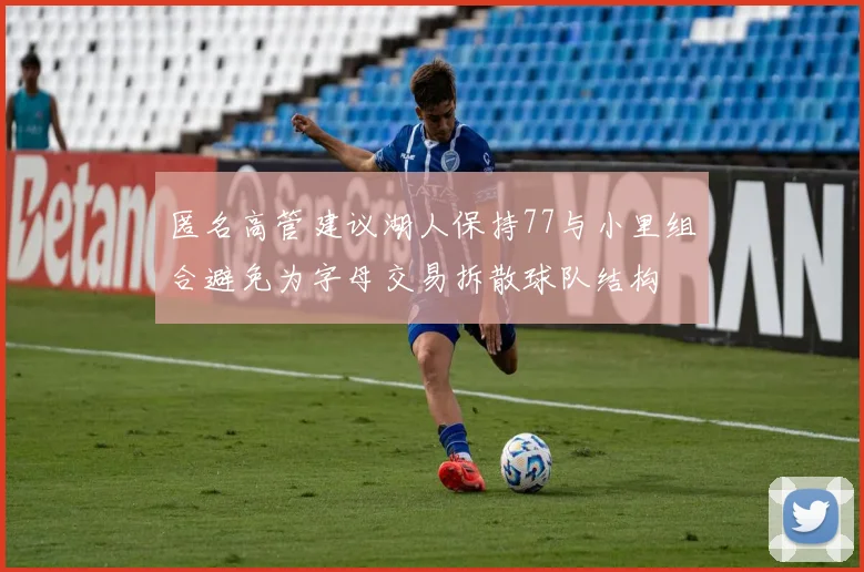 匿名高管建议湖人保持77与小里组合避免为字母交易拆散球队结构